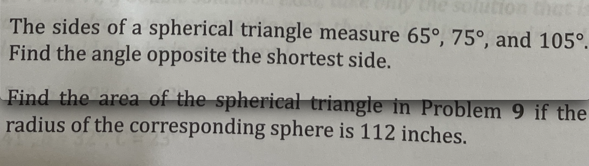 he solution that is
The sides of a spherical triangle measure 65°, 75°, and 105°.
Find the angle opposite the shortest side.
Find the area of the spherical triangle in Problem 9 if the
radius of the corresponding sphere is 112 inches.