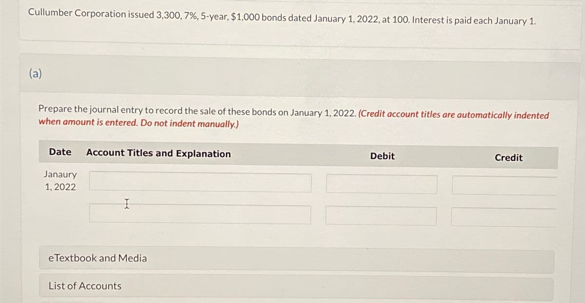 Cullumber Corporation issued 3,300, 7%, 5-year, $1,000 bonds dated January 1, 2022, at 100. Interest is paid each January 1.
(a)
Prepare the journal entry to record the sale of these bonds on January 1, 2022. (Credit account titles are automatically indented
when amount is entered. Do not indent manually.)
Date Account Titles and Explanation
Janaury
1, 2022
I
e Textbook and Media
List of Accounts
Debit
Credit