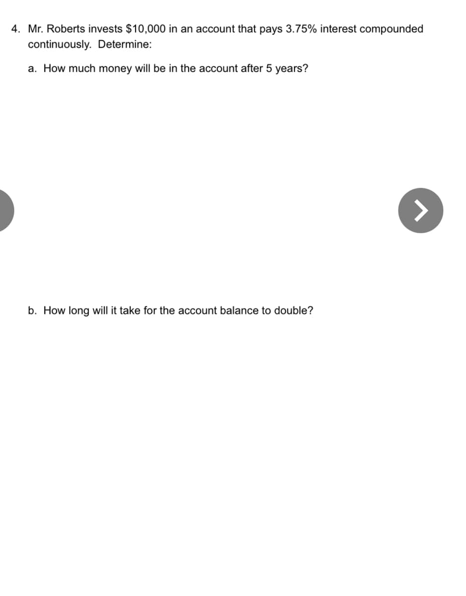 4. Mr. Roberts invests $10,000 in an account that pays 3.75% interest compounded
continuously. Determine:
a. How much money will be in the account after 5 years?
b. How long will it take for the account balance to double?
