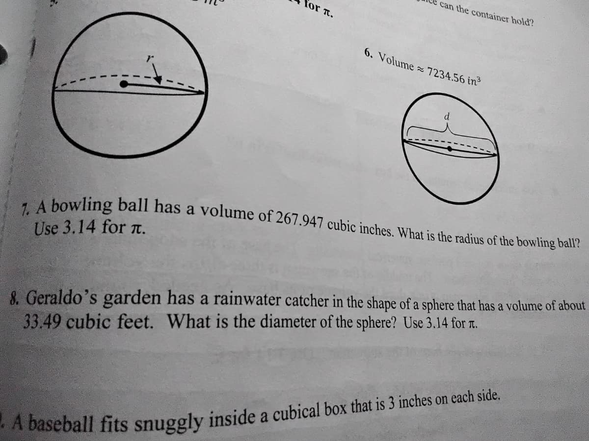 can the container hold?
for t.
7. A bowling ball has a volume of 267.947 cubic inches. What is the radius of the bowling ball?
6. Volume 7234.56 in
Use 3.14 for t.
8. Geraldo's garden has a rainwater catcher in the shape of a sphere that has a volume of about
33.49 cubic feet. What is the diameter of the sphere? Use 3.14 for n.
A baseball fits snuggly inside a cubical box that is 3 inches on each side.
