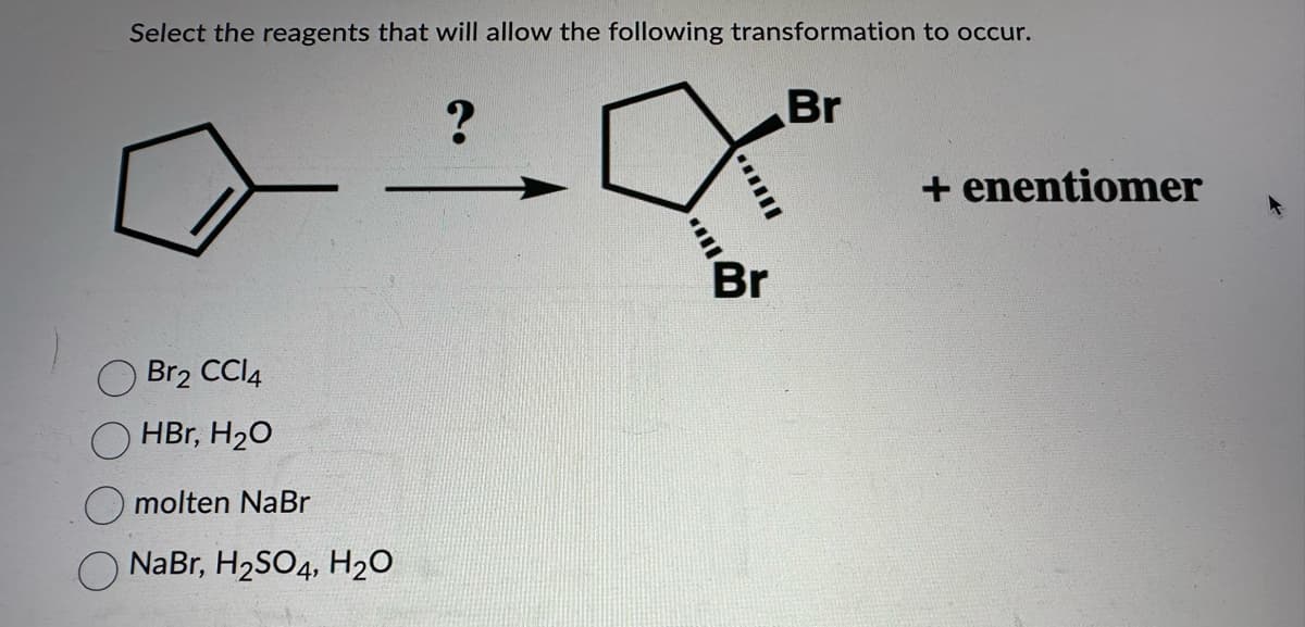 Select the reagents that will allow the following transformation to occur.
Br
Br2 CCl4
HBr, H₂O
molten NaBr
NaBr, H₂SO4, H₂O
?
....
+enentiomer