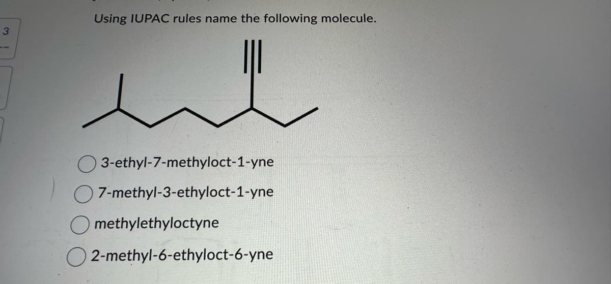 3
Using IUPAC rules name the following molecule.
ut
3-ethyl-7-methyloct-1-yne
7-methyl-3-ethyloct-1-yne
Omethylethyloctyne
O2-methyl-6-ethyloct-6-yne