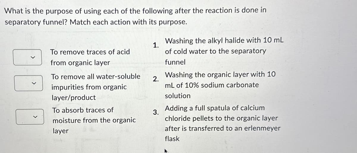 What is the purpose of using each of the following after the reaction is done in
separatory funnel? Match each action with its purpose.
To remove traces of acid
from organic layer
To remove all water-soluble
impurities from organic
layer/product
To absorb traces of
moisture from the organic
layer
1.
Washing the alkyl halide with 10 mL
of cold water to the separatory
funnel
2.
3.
Washing the organic layer with 10
mL of 10% sodium carbonate
solution
Adding a full spatula of calcium
chloride pellets to the organic layer
after is transferred to an erlenmeyer
flask