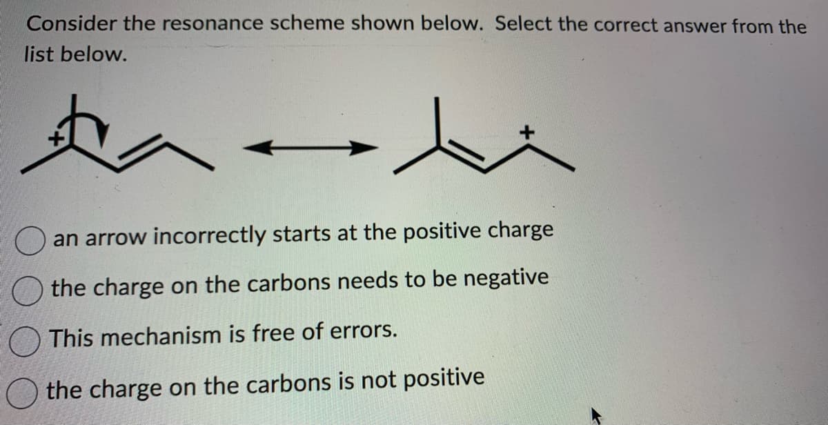 ### Understanding Resonance Structures in Organic Chemistry

#### Consider the resonance scheme shown below. Select the correct answer from the list provided.

![Resonance Structure Diagram](image-link-placeholder)

#### Description of the Diagram:
The given diagram shows two resonance structures of an organic molecule. The first structure has a positive charge on a carbon atom with an arrow indicating the electron movement. The arrow starts from a lone pair on a nearby carbon atom and points towards an adjacent double bond, indicating the shift of electrons to form the second resonance structure.

#### Answer Options:
1. ○ an arrow incorrectly starts at the positive charge
2. ○ the charge on the carbons needs to be negative
3. ○ This mechanism is free of errors.
4. ○ the charge on the carbons is not positive

#### Explanation of the Diagram:

- The first resonance structure has a positive charge on a carbon atom. 
- The arrow indicates electron movement but incorrectly starts at the positive charge; this should originate from a lone pair or a bond.
- The arrow movement suggests that electrons are moving, transforming the structure into another valid resonance form.
- The second resonance structure shows the electron movement resulting in a double-bonded structure with a positive charge on a different carbon atom.

#### Which option is correct?
The correct interpretation of the resonance structure mechanism can help identify the accurate option from the list.

The mechanism presented shows a common error where the arrow starts from a positive charge, which is incorrect. The arrow should start from the lone pair or bonded electrons and not from the positive charge. Therefore, the correct answer is:
- ○ an arrow incorrectly starts at the positive charge