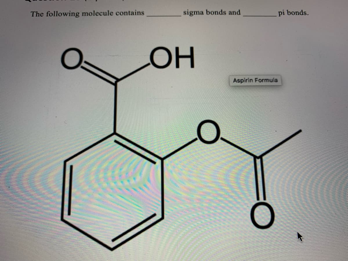 **Question 12 (1 Point)**

The following molecule contains _______ sigma bonds and _______ pi bonds.

*Diagram Explanation:*

The image displays the molecular structure of Aspirin. Aspirin is a compound commonly used as a pain reliever and anti-inflammatory medication. The structure consists of two main functional groups: a carboxyl group (−COOH) and an ester group (−COOR). 

The molecular structure has the following features:
- A benzene ring (six-membered carbon ring with alternating double bonds).
- An ester functional group attached to one of the carbon atoms of the benzene ring.
- A carboxyl group attached to another carbon atom of the benzene ring.

To identify the sigma (σ) and pi (π) bonds:
- Each single bond is a sigma bond.
- Each double bond consists of one sigma bond and one pi bond.

1. **Sigma Bonds**: To determine the total sigma bonds, count all single bonds and one bond from each double bond. 
2. **Pi Bonds**: To determine the total pi bonds, count the second bond in each double bond.

**Note**: The benzene ring has three alternating double bonds, contributing to both sigma and pi bonds.

Please count the bonds in the diagram provided to find the precise numbers for sigma and pi bonds.