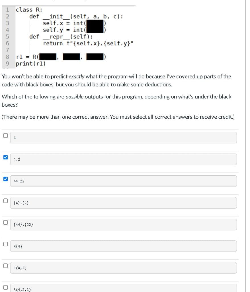 1
class R:
init_(self, a, b, c):
self.x = int(
self.y = int (
def
def
_repr_(self):
return f"{self.x}.{self.y}"
6.
8.
rl = R(
9 print(rl)
You won't be able to predict exactly what the program will do because l've covered up parts of the
code with black boxes, but you should be able to make some deductions.
Which of the following are possible outputs for this program, depending on what's under the black
boxes?
(There may be more than one correct answer. You must select all correct answers to receive credit.)
4
4.2
44.22
(4}.{2}
{44}.{22}
R(4)
R(4,2)
R(4,2,1)
