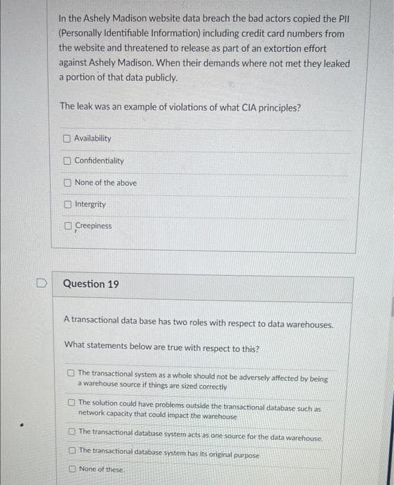 In the Ashely Madison website data breach the bad actors copied the PII
(Personally Identifiable Information) including credit card numbers from
the website and threatened to release as part of an extortion effort
against Ashely Madison. When their demands where not met they leaked
a portion of that data publicly.
The leak was an example of violations of what CIA principles?
Availability
O Confidentiality
O None of the above
O Intergrity
O Creepiness
D
Question 19
A transactional data base has two roles with respect to data warehouses.
What statements below are true with respect to this?
O The transactional system as a whole should not be adversely affected by being
a warehouse source if things are sized correctly
The solution could have problems outside the transactional database such as
network capacity that could impact the warehouse
O The transactional database system acts as one source for the data warehouse.
The transactional database system has its original purpose
O None of these.
