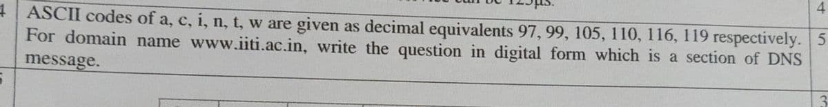 4| ASCII codes of a, c, i, n, t, w are given as decimal equivalents 97, 99, 105, 110, 116, 119 respectively. 5
For domain name www.iiti.ac.in, write the question in digital form which is a section of DNS
message.
4)
