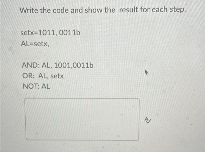 Write the code and show the result for each step.
setx=1011, 0011b
AL=setx,
AND: AL, 1001,0011b
OR: AL, setx
NOT: AL
