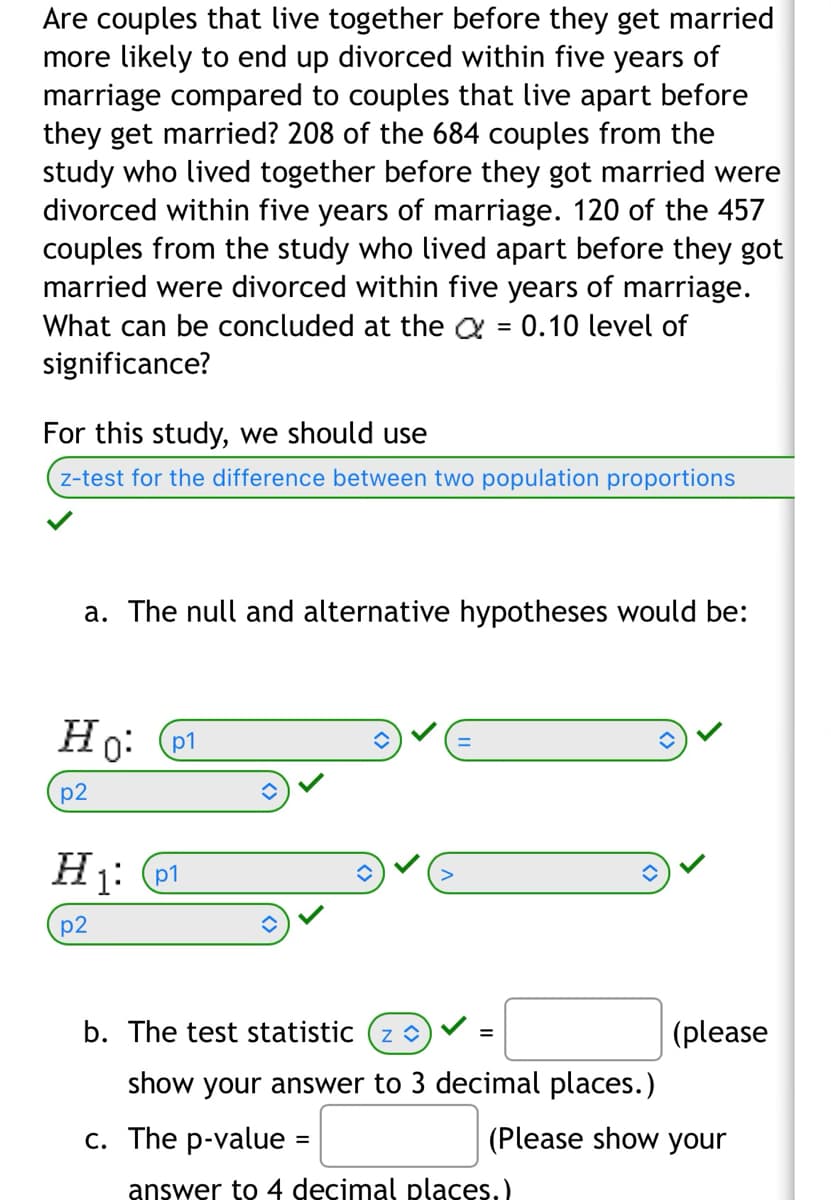 ## Study on Divorce Rates: Cohabitation vs. Living Apart Before Marriage

#### Research Question:
Are couples that live together before they get married more likely to end up divorced within five years of marriage compared to couples that live apart before they get married?

#### Data:
- **Lived Together Before Marriage:** 
  - Number of couples: 684
  - Divorced within five years: 208
- **Lived Apart Before Marriage:** 
  - Number of couples: 457
  - Divorced within five years: 120

#### Objective:
Determine what can be concluded at the \(\alpha = 0.10\) level of significance.

#### Methodology:
For this study, we should use a **z-test for the difference between two population proportions**.

#### Steps:

1. **Formulate Hypotheses:**
   - Null Hypothesis (\(H_0\)): \( p_1 = p_2 \)
   - Alternative Hypothesis (\(H_1\)): \( p_1 > p_2 \)

2. **Calculate the Test Statistic:**
   - The test statistic (\( z \)) is to be computed. Ensure to show the answer to three decimal places.

3. **Determine p-value:**
   - Compute the p-value and show it to four decimal places.

This will help determine if there’s a statistically significant difference in divorce rates within the first five years of marriage between couples who cohabitate and those who do not before getting married.