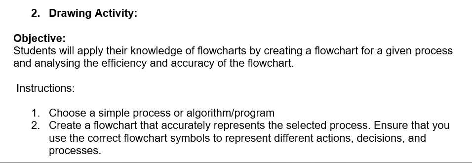 2. Drawing Activity:
Objective:
Students will apply their knowledge of flowcharts by creating a flowchart for a given process
and analysing the efficiency and accuracy of the flowchart.
Instructions:
1. Choose a simple process or algorithm/program
2. Create a flowchart that accurately represents the selected process. Ensure that you
use the correct flowchart symbols to represent different actions, decisions, and
processes.