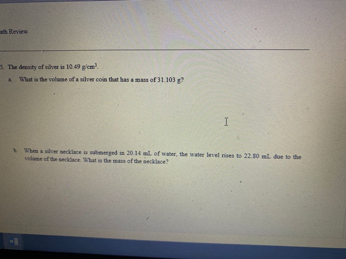 ath Review
5. The density of silver is 10.49 g/cm'.
a.
What is the volume of a silver coin that has a mass of 31.103 g?
I
b. When a silver necklace is submerged in 20.14 mL of water, the water level rises to 22.80 mL due to the
volume of the necklace. What is the mass of the necklace?
