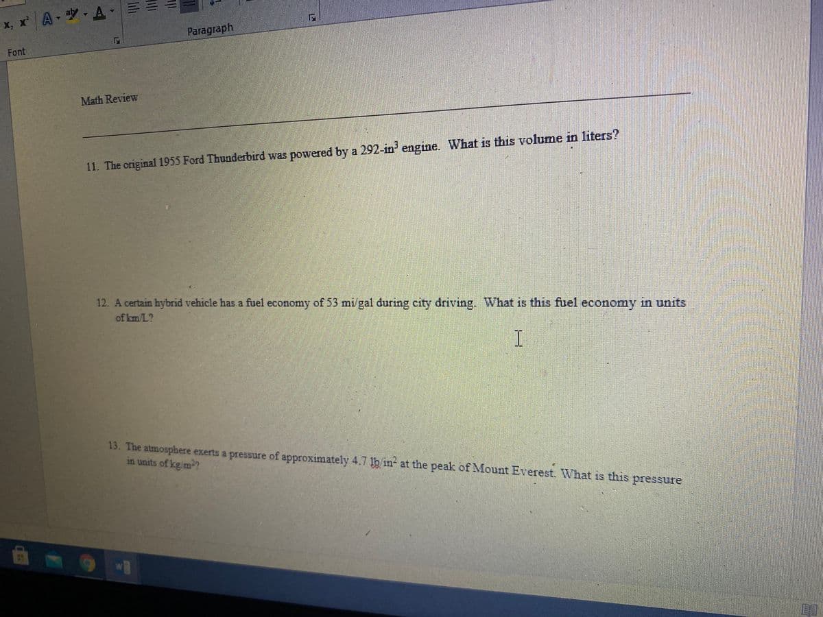 x, x A A -
Paragraph
Font
Math Review
11. The original 1955 Ford Thunderbird was powered by a 292-in' engine. What is this volume in liters?
12. A certain hybrid vehicle has a fuel economy of 53 mi/gal during city driving. What is this fuel economy in units
of km/L?
13. The atmosphere exerts a pressure of approximately 4.7 lb in- at the peak of Mount Everest. What is this pressure
in units of kg/m-?
