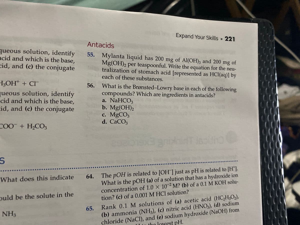 Expand Your Skills 221
Antacids
queous solution, identify
acid and which is the base,
cid, and (c) the conjugate
55. Mylanta liquid has 200 mg of Al(OH)3 and 200 mg of
Mg(OH)2 per teaspoonful. Write the equation for the neu-
tralization of stomach acid [represented as HCI(aq)] by
each of these substances.
H,OH* + CI
56.
What is the Brønsted-Lowry base in each of the following
jueous solution, identify
cid and which is the base,
id, and (c) the conjugate
compounds? Which are ingredients in antacids?
a. NaHCO3
b. Mg(OH)2
c. MgCO3
d. CACO3
COO + H2CO3
ninT ls
What is the pOH (a) of a solution that has a hydroxide ion
concentration of 1.0 X 102 M? (b) of a 0.1 M KOH solu-
tion? (c) of a 0.001 M HCl solution?
What does this indicate 64. The pOH is related to [OH ] just as pH is related to [H'].
65. Rank 0.1 M solutions of (a) acetic acid (HC,H;O2),
(b) ammonia (NH3), (c) nitric acid (HNO3), (d) sodium
chloride (NaCI), and (e) sodium hydroxide (NAOH) from
puld be the solute in the
NH3
the lowest pH.
