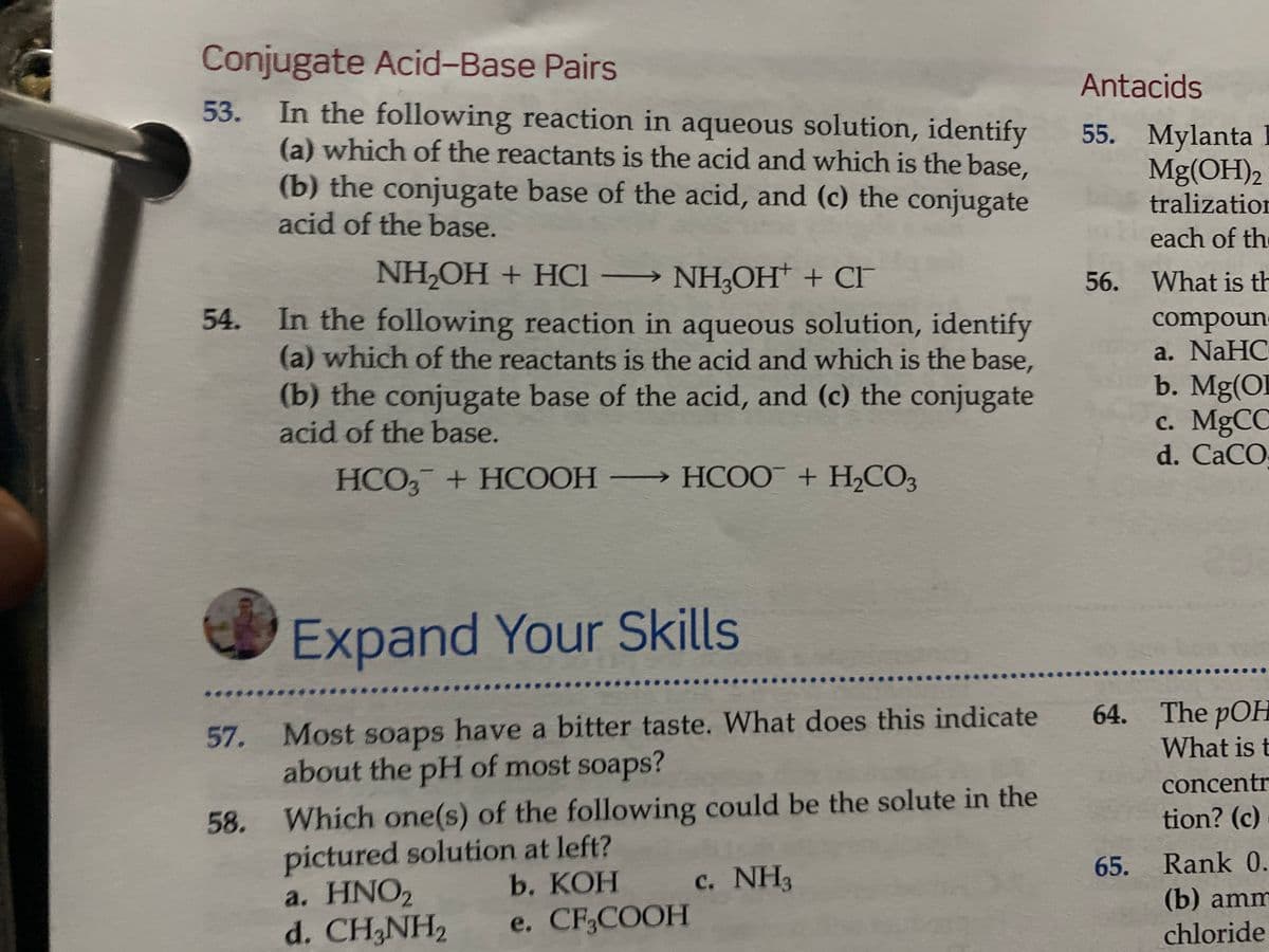 Conjugate Acid-Base Pairs
Antacids
In the following reaction in aqueous solution, identify
(a) which of the reactants is the acid and which is the base,
(b) the conjugate base of the acid, and (c) the conjugate
acid of the base.
53.
55. Mylanta
Mg(OH)2
tralization
each of the
NH,OH + HCI
NH3OH + CF
56. What is th
In the following reaction in aqueous solution, identify
(a) which of the reactants is the acid and which is the base,
(b) the conjugate base of the acid, and (c) the conjugate
acid of the base.
compoun
a. NaHC
b. Mg(OI
c. MgCC
d. CaCO
54.
HCO, + HCOOH HCOO + H,CO3
Expand Your Skills
57. Most soaps have a bitter taste. What does this indicate
about the pH of most soaps?
64. The pOH
What is t
concentr
Which one(s) of the following could be the solute in the
pictured solution at left?
a. HNO2
d. CH,NH2
58.
tion? (c)
65. Rank 0.
(b) amm
c. NH3
b. KOH
e. CF,COOH
chloride
