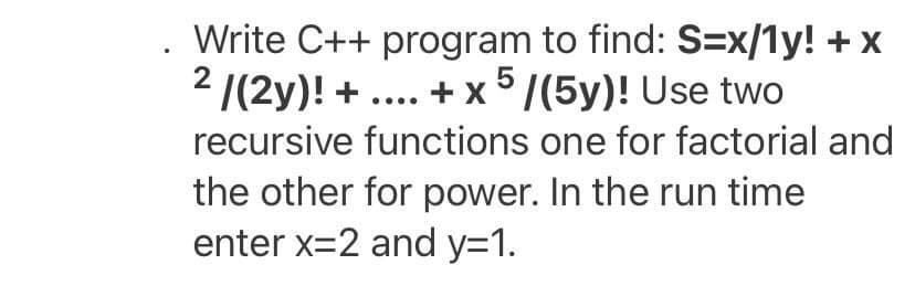 Write C++ program to find: S=x/1y! +x
2 /(2y)! + .... + x 5/(5y)! Use two
recursive functions one for factorial and
the other for power. In the run time
enter x=2 and y=1.
