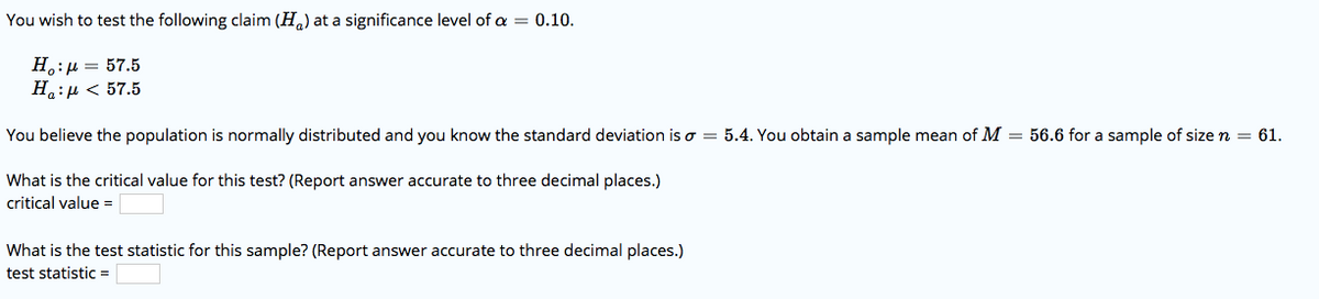 You wish to test the following claim (H,) at a significance level of a = 0.10.
H.:µ = 57.5
H.:µ < 57.5
You believe the population is normally distributed and you know the standard deviation is o = 5.4. You obtain a sample mean of M = 56.6 for a sample of size n = 61.
What is the critical value for this test? (Report answer accurate to three decimal places.)
critical value =
What is the test statistic for this sample? (Report answer accurate to three decimal places.)
test statistic=
