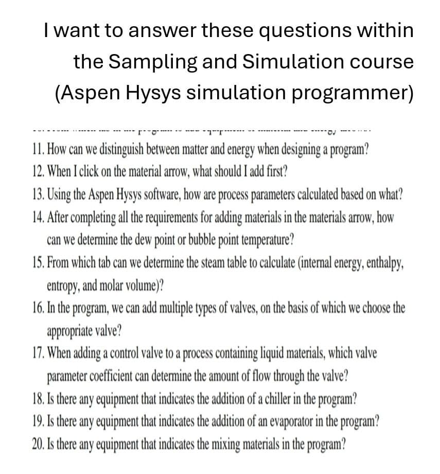 I want to answer these questions within
the Sampling and Simulation course
(Aspen Hysys simulation programmer)
11. How can we distinguish between matter and energy when designing a program?
12. When I click on the material arrow, what should I add first?
13. Using the Aspen Hysys software, how are process parameters calculated based on what?
14. After completing all the requirements for adding materials in the materials arrow, how
can we determine the dew point or bubble point temperature?
15. From which tab can we determine the steam table to calculate (internal energy, enthalpy,
entropy, and molar volume)?
16. In the program, we can add multiple types of valves, on the basis of which we choose the
appropriate valve?
17. When adding a control valve to a process containing liquid materials, which valve
parameter coefficient can determine the amount of flow through the valve?
18. Is there any equipment that indicates the addition of a chiller in the program?
19. Is there any equipment that indicates the addition of an evaporator in the program?
20. Is there any equipment that indicates the mixing materials in the program?