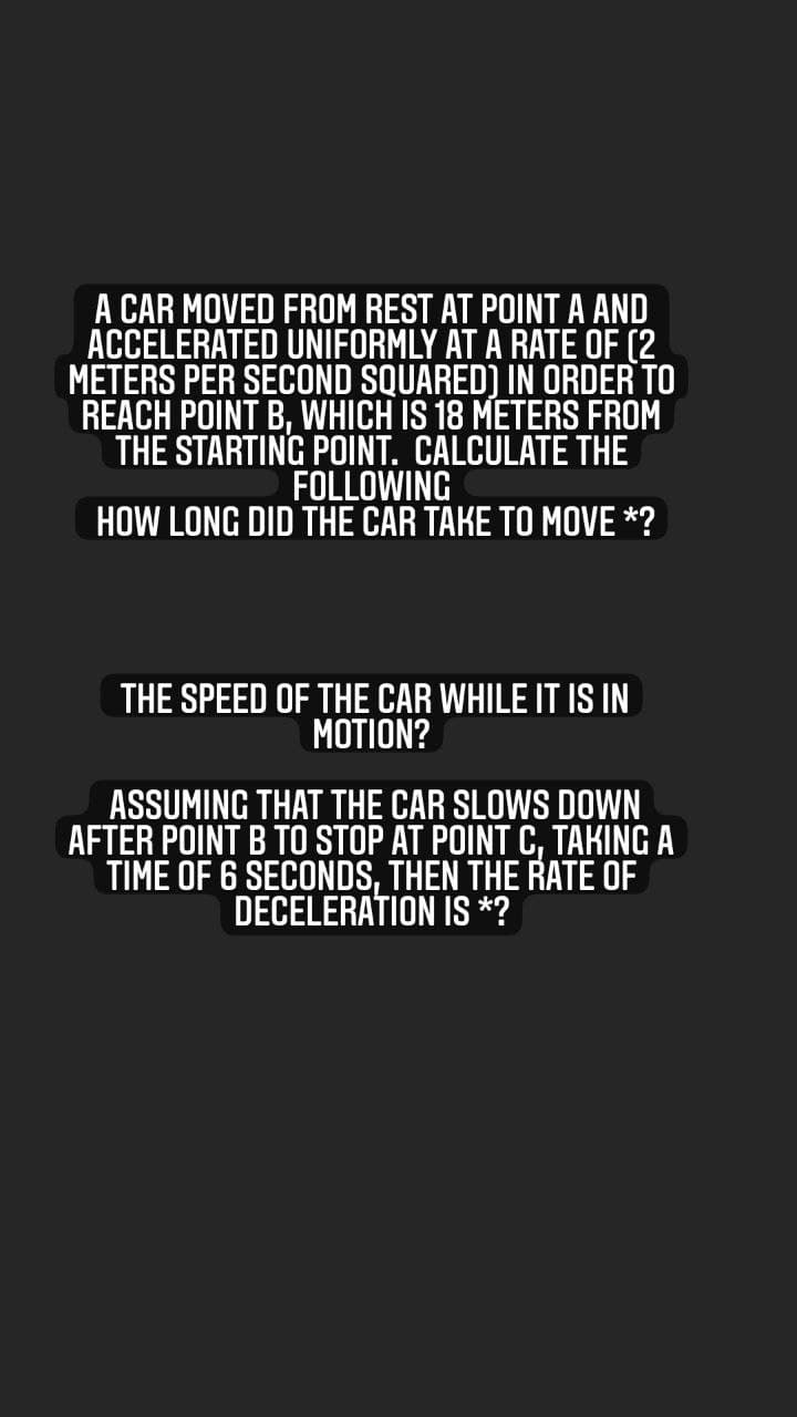 A CAR MOVED FROM REST AT POINT A AND
ACCELERATED UNIFORMLY AT A RATE OF (2
METERS PER SECOND SQUARED) IN ORDER TO
REACH POINT B, WHICH IS 18 METERS FROM
THE STARTING POINT. CALCULATE THE
FOLLOWING
HOW LONG DID THE CAR TAKE TO MOVE *?
THE SPEED OF THE CAR WHILE IT IS IN
MOTION?
ASSUMING THAT THE CAR SLOWS DOWN
AFTER POINT B TO STOP AT POINT C, TAKING A
TIME OF 6 SECONDS, THEN THE RATE OF
DECELERATION IS *?
