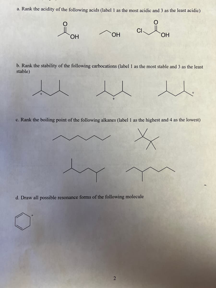 a. Rank the acidity of the following acids (label 1 as the most acidic and 3 as the least acidic)
CI
HO.
ОН
HO.
b. Rank the stability of the following carbocations (label 1 as the most stable and 3 as the least
stable)
c. Rank the boiling point of the following alkanes (label 1 as the highest and 4 as the lowest)
d. Draw all possible resonance forms of the following molecule
