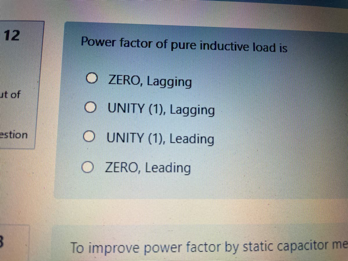 12
Power factor of pure inductive load is
O ZERO, Lagging
ut of
UNITY (1), Lagging
estion
UNITY (1), Leading
O ZERO, Leading
lo improve power factor by static capacitor me
