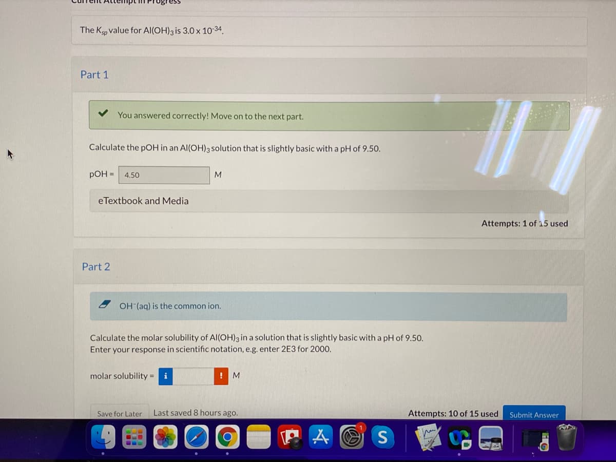 The Kp value for Al(OH)3 is 3.0 x 10-34.
Part 1
You answered correctly! Move on to the next part.
Calculate the pOH in an Al(OH)3 solution that is slightly basic with a pH of 9.50.
pOH =
4.50
M
eTextbook and Media
Attempts: 1 of 15 used
Part 2
OH (aq) is the common ion.
Calculate the molar solubility of Al(OH)3 in a solution that is slightly basic with a pH of 9.50.
Enter your response in scientific notation, e.g. enter 2E3 for 2000.
molar solubility = i
M
Save for Later
Last saved 8 hours ago.
Attempts: 10 of 15 used
Submit Answer
S
