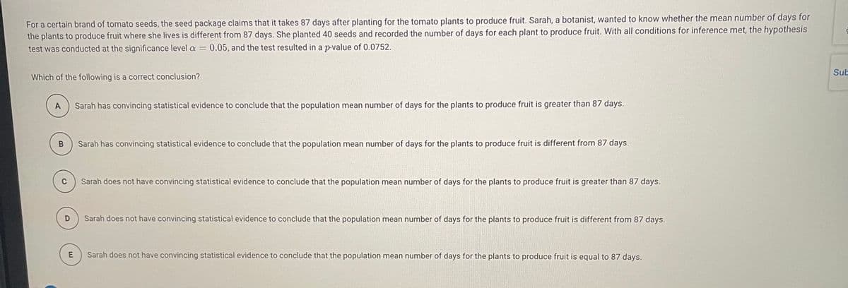 For a certain brand of tomato seeds, the seed package claims that it takes 87 days after planting for the tomato plants to produce fruit. Sarah, a botanist, wanted to know whether the mean number of days for
the plants to produce fruit where she lives is different from 87 days. She planted 40 seeds and recorded the number of days for each plant to produce fruit. With all conditions for inference met, the hypothesis
test was conducted at the significance level a
0.05, and the test resulted in a p-value of 0.0752.
Sub
Which of the following is a correct conclusion?
Sarah has convincing statistical evidence to conclude that the population mean number of days for the plants to produce fruit is greater than 87 days.
Sarah has convincing statistical evidence to conclude that the population mean number of days for the plants to produce fruit is different from 87 days.
Sarah does not have convincing statistical evidence to conclude that the population mean number of days for the plants to produce fruit is greater than 87 days.
Sarah does not have convincing statistical evidence to conclude that the population mean number of days for the plants to produce fruit is different from 87 days.
Sarah does not have convincing statistical evidence to conclude that the population mean number of days for the plants to produce fruit is equal to 87 days.
B.
