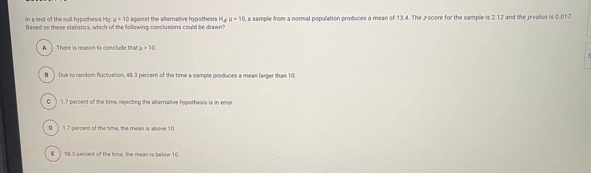 In a test of the null hypothesis Ho: = 10 against the alternative hypothesis Ha:p > 10, a sample from a normal population produces a mean of 13.4. The z-score for the sample is 2.12 and the p-value is 0.017.
Based on these statistics, which of the following conclusions could be drawn?
A
There is reason to conclude that u > 10.
Due to random fluctuation, 48.3 percent of the time a sample produces a mean larger than 10.
C
1.7 percent of the time, rejecting the alternative hypothesis is in error.
D
1.7 percent of the time, the mean is above 10.
E
98.3 percent of the time, the mean is below 10.
