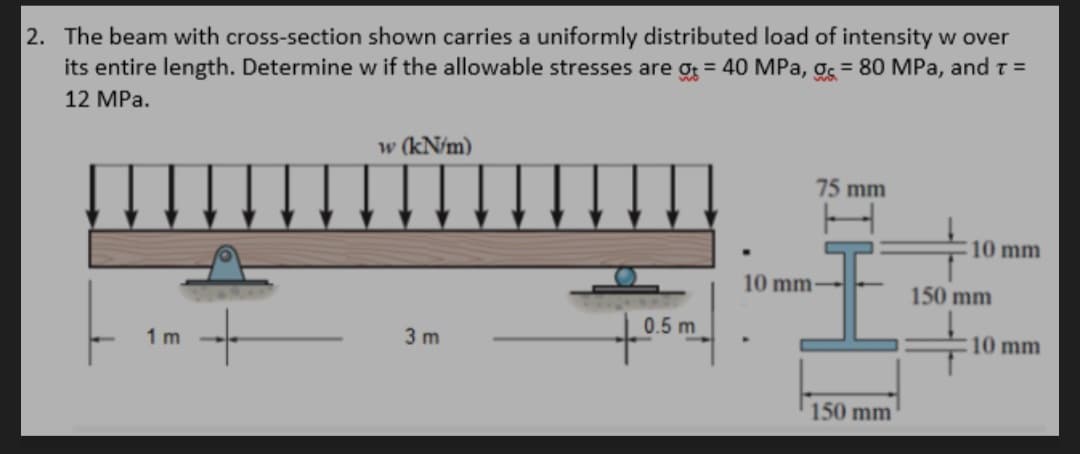 2. The beam with cross-section shown carries a uniformly distributed load of intensity w over
its entire length. Determine w if the allowable stresses are g = 40 MPa, g = 80 MPa, and t =
12 MPa.
w (kN/m)
75 mm
10 mm
←
0.5 m
10 mm
1m
3 m
150 mm
10 mm-
150 mm