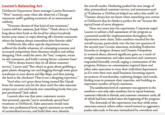 Lauren's Balancing Act
DeMarco's Department Seore manager Lauren Brewster's
"Wow" moment came when she observed a Chicago
restaurant staff's gushing treatment of an international
celebrity.
"Everyone dreams of that kind of star treatment,
Lauren told her assistant, Jack Klein. "Think about it. People
brag about their bank or the local bar where'everybody
knows your name, or enjoy showing off a favorite restaurant
where the hostess always remembers their favorite table"
DeMarco's, like other upscale department stores,
suffered the double whammy of a slumping economy and
increased competition from discount retailers and online
shopping. How could the store, the "box," compete, retain
its old customers, and build a strong future customer base?
"We've always known that it's all about customer
service, Lauren said. "But what's so great about grabbing a
giant plastic shopping cart and slogging through some giant
warehouse in your shorts and flip-flops, and then joining
the herd at the checkout? That is not a shopping experience."
"And what isn't great about being treated like Oprah
from the moment you hit the door until the sales associate
swipes your card and hands over something lovely that you
just purchased Jack asked.
Laurens idea was that store customers receive
the overall results. Marketing pushed the new image of
elite, personalized customer serviace, and statements such
as "Katherine at DeMarcos helped me select this outfit" or
"Damien always lets me know when something new arrives
at DeMarco's that he thinks is perfect for me became the
typical boast of savvy shoppers.
Now, two years into the experiment, Corporate urged
Lauren to submit a full assessment of the program as
a potential model for implementation throughout the
department store chain. Sales numbers vouched for the
overall success, particularly over the last two quarters of
the second year. Certain associates, including Katherine
Knowles in designer dresses and Damien Fotopolous
in women's shoes, showed significant gains as a result of
straight commissions, and sales associates and customers
responded favorably overall, urging a continuation of the
program. Reliance on commissions inspired these and
other sales associates to treat their individual department
as if it were their own small business, becoming experts
on nuances of merchandise, exploring designs and trends,
finding ways to promote their expertise, and building an
impressive number of loyal customers.
The satisfaction level of customers was apparent in the
numbers-not only sales numbers, but in repeat business,
customer referrals to friends, and customer comment cards, all
of which had been tracked since the beginning of the program.
The downside of the experiment was that while some
associates soared, others either veered toward an aggressive,
pushy sales style or became intimidated by coworkers and
that personal, upscale,"you're somebody special here"
treatment at DeMarcois. Sales associates would raise
their own professional level, regard customers as worthy
of personalized service, and build their own dientele.
