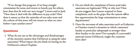 "If we change this program, if we keep straight
commission for some and return to hourly pay for others,
how does that fit with our new image" Lauren said to Jack.
"How does it deal with the difference in pay scale? How
2. Do you think the complaints of lower-paid sales
associates are legitimate? Why or why not? How
do you suggest that Lauren respond to these
complaints, such as the gripe that the system offers
few opportunities for large commissions in some
departments?
does it assure us that the attitudes of our sales team and
the culture of this store will not return to what we were
before-just another store
3. Have the successes of sales associates such as Katherine
or Damien created a situation in which customers
loyalty to particular salespeople is stronger than
their loyalty to the store! For example, iř a successful
associate leaves DeMarcos, might the customer
leave also?
Questions
1. What do you see as the advantages and disadvantages
of the incentive system that DeMarcois is using for sales
associates? What impact do you think it's having on the
DeMarco's culture? Éxplain.
