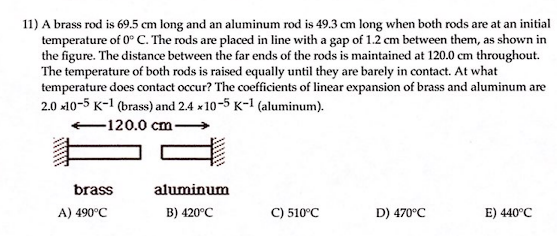 **Problem Statement:**

A brass rod is 69.5 cm long and an aluminum rod is 49.3 cm long when both rods are at an initial temperature of 0°C. The rods are placed in line with a gap of 1.2 cm between them, as shown in the figure. The distance between the far ends of the rods is maintained at 120.0 cm throughout. The temperature of both rods is raised equally until they are barely in contact. At what temperature does contact occur? The coefficients of linear expansion of brass and aluminum are 2.0 x10⁻⁵ K⁻¹ (brass) and 2.4 x10⁻⁵ K⁻¹ (aluminum).

**Diagram Description:**

The diagram shows two rods, one labeled "brass" and the other "aluminum," with a gap of 1.2 cm between them. The total distance from the far end of the brass rod to the far end of the aluminum rod is 120.0 cm.

**Answer Choices:**

A) 490°C
B) 420°C
C) 510°C
D) 470°C
E) 440°C