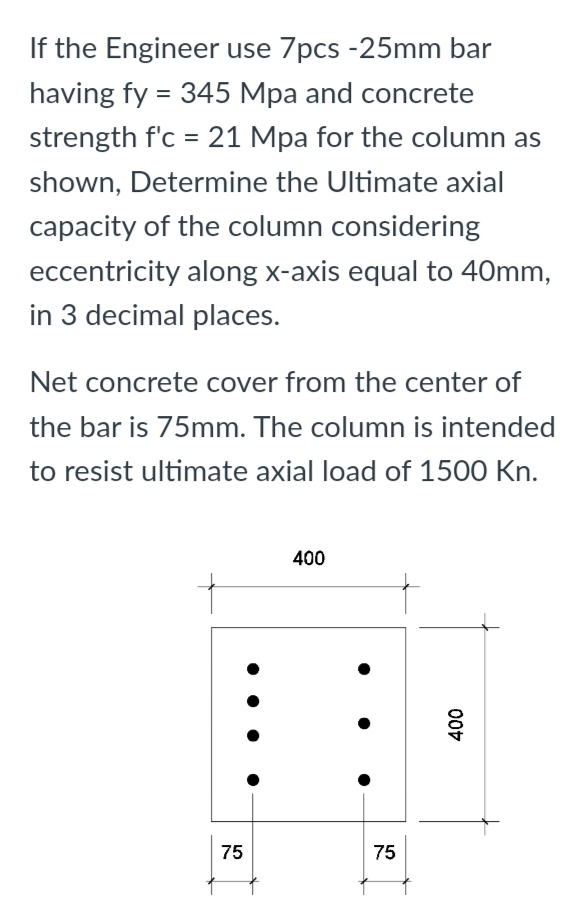 If the Engineer use 7pcs -25mm bar
having fy = 345 Mpa and concrete
strength f'c = 21 Mpa for the column as
shown, Determine the Ultimate axial
capacity of the column considering
eccentricity along x-axis equal to 40mm,
in 3 decimal places.
Net concrete cover from the center of
the bar is 75mm. The column is intended
to resist ultimate axial load of 1500 Kn.
400
75
75
400