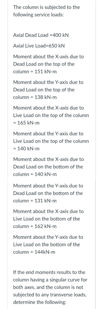 The column is subjected to the
following service loads:
Axial Dead Load = 400 KN
Axial Live Load=650 kN
Moment about the X-axis due to
Dead Load on the top of the
column = 151 kN-m
Moment about the Y-axis due to
Dead Load on the top of the
column = 138 kN-m
Moment about the X-axis due to
Live Load on the top of the column
= 165 kN-m
Moment about the Y-axis due to
Live Load on the top of the column
= 140 kN-m
Moment about the X-axis due to
Dead Load on the bottom of the
column = 140 kN-m
Moment about the Y-axis due to
Dead Load on the bottom of the
column 131 kN-m
=
Moment about the X-axis due to
Live Load on the bottom of the
column 162 kN-m
Moment about the Y-axis due to
Live Load on the bottom of the
column= 144kN-m
If the end moments results to the
column having a singular curve for
both axes, and the column is not
subjected to any transverse loads,
determine the following: