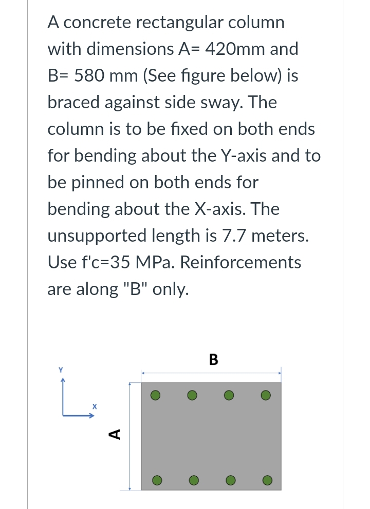 A concrete rectangular column
with dimensions A= 420mm and
B= 580 mm (See figure below) is
braced against side sway. The
column is to be fixed on both ends
for bending about the Y-axis and to
be pinned on both ends for
bending about the X-axis. The
unsupported length is 7.7 meters.
Use f'c-35 MPa. Reinforcements
are along "B" only.
B
Y
O
O
O
O