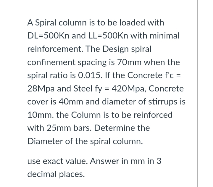 A Spiral column is to be loaded with
DL=500Kn and LL=500Kn with minimal
reinforcement. The Design spiral
confinement spacing is 70mm when the
spiral ratio is 0.015. If the Concrete f'c =
28Mpa and Steel fy = 420Mpa, Concrete
cover is 40mm and diameter of stirrups is
10mm. the Column is to be reinforced
with 25mm bars. Determine the
Diameter of the spiral column.
use exact value. Answer in mm in 3
decimal places.