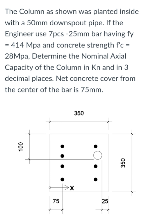 The Column as shown was planted inside
with a 50mm downspout pipe. If the
Engineer use 7pcs -25mm bar having fy
= 414 Mpa and concrete strength f'c =
28Mpa, Determine the Nominal Axial
Capacity of the Column in Kn and in 3
decimal places. Net concrete cover from
the center of the bar is 75mm.
350
100
75
X
25
350