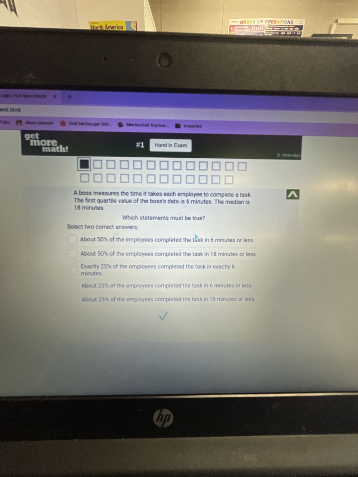 ent.htm
Tube Bdass roooom
get
more
math!
North America
Holt McDougal Onli.. Mechanical Keyboa...
500
Imported
#1 Hand in Exam
A boss measures the time it takes each employee to complete a task.
The first quartile value of the boss's data is 6 minutes. The median is
18 minutes.
Which statements must be true?
ORDER OF OPERATIONS L
000
Select two correct answers.
About 50% of the employees completed the task in 6 minutes or less.
About 50% of the employees completed the task in 18 minutes or less.
Exactly 25% of the employees completed the task in exactly 6
minutes.
About 25% of the employees completed the task in 6 minutes or less.
About 25% of the employees completed the task in 18 minutes or less.
hp
S. Melendez
<