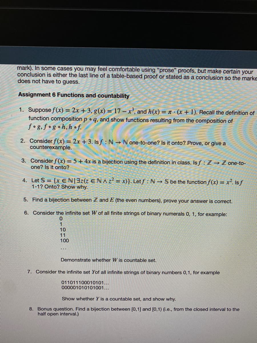 mark). In some cases you may feel comfortable using "prose" proofs, but make certain your
conclusion is either the last line of a table-based proof or stated as a conclusion so the marke
does not have to guess.
Assignment 6 Functions and countability
1. Suppose f(x) = 2x +3, g(x) = 17 – x', and h(x) = (x + 1). Recall the definition of
function composition p o q, and show functions resulting from the composition of
fog,f •g•h,h •f.
%3D
2. Consider f(x) = 2x + 3. Is f: N N one-to-one? Is it onto? Prove, or give a
counterexample.
3. Consider f(x) = 5+ 4x is a bijection using the definition in class. Is f : Z → Z one-to-
one? Is it onto?
4. Let S = {xEN|3z(z E NAZ = x)}. Letf : N → S be the function f (x) = x². Is f
1-1? Onto? Show why.
5. Find a bijection between Z and E (the even numbers), prove your answer is correct.
6. Consider the infinite set W of all finite strings of binary numerals 0, 1, for example:
10
11
100
Demonstrate whether W is countable set.
7. Consider the infinite set Yof all infinite strings of binary numbers 0,1, for example
011011100010101...
000001010101001...
Show whether Y is a countable set, and show why.
8. Bonus question. Find a bijection between [0,1] and [0,1) (i.e., from the closed interval to the
half open interval.)
