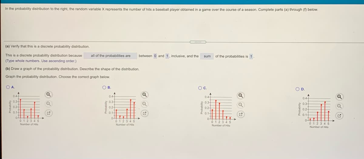 In the probability distribution to the right, the random variable X represents the number of hits a baseball player obtained in a game over the course of a season. Complete parts (a) through (f) below.
.....
(a) Verify that this is a discrete probability distribution.
This is a discrete probability distribution because
all of the probabilities are
between 0 and 1, inclusive, and the
of the probabilities is 1.
sum
(Type whole numbers. Use ascending order.)
(b) Draw a graph of the probability distribution. Describe the shape of the distribution.
Graph the probability distribution. Choose the correct graph below.
O
O B
Oc.
A.
OD.
0.4-
0.4-
0.4-
0.4-
0.3
0.3-
0.3-
0.3-
0.2-
0.2-
0.2-
0.2-
0.1-
0.1
0.1-
0.1-
0 123 4 5
Number of Hits
0-
ó i2 3 4 5
0-
0123 45
Number of Hits
0 123 4 5
Number of Hits
Number of Hits
Probability
