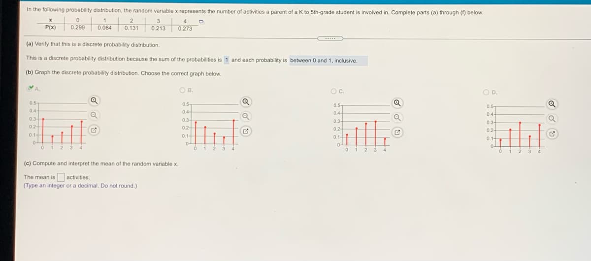 In the following probability distribution, the random variable x represents the number of activities a parent of a K to 5th-grade student is involved in. Complete parts (a) through () below.
to
1
2
3
4
P(x)
0.299
0.084
0.131
0.213
0.273
(a) Verify that this is a discrete probability distribution.
This is a discrete probability distribution because the sum of the probabilities is 1 and each probability is between 0 and 1, inclusive.
(b) Graph the discrete probability distribution. Choose the correct graph below.
YA.
O B.
OC.
OD.
0.5-
04
Q
0.5-
0.5-
0.-
4-
0.4-
0.4-
0.4-
0.3-
0.3-
0.3-
0.3-
0.2+
0.2-
0.2-
0.2-
0.1+
0.1-
0.1-
0.1-
0-
0 1
0-
0 1
4
012
3 4
ó i 2 3
(c) Compute and interpret the mean of the random variable x.
The mean is activities.
(Type an integer or a decimal. Do not round.)
