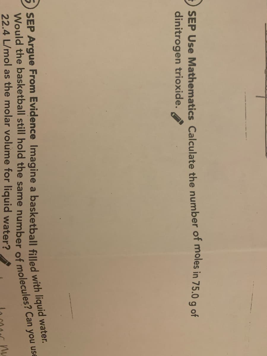 SEP Use Mathematics Calculate the number of moles in 75.0 g of
dinitrogen trioxide.
SEP Argue From Evidence Imagine a basketball filled with liquid water.
Would the basketball still hold the same number of molecules? Can you use
22.4 L/mol as the molar volume for liquid water?
nu