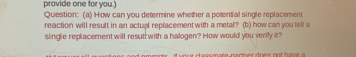 provide one for you.)
Question: (a) How can you determine whether a potential single replacement
reaction will result in an actual replacement with a metal? (b) how can you tell a
single replacement will result with a halogen? How would you verify it?
questions and prompts If your classmate-partner does not have a