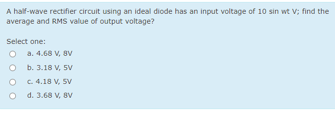 A half-wave rectifier circuit using an ideal diode has an input voltage of 10 sin wt V; find the
average and RMS value of output voltage?
Select one:
a. 4.68 V, 8V
b. 3.18 V, 5V
C. 4.18 V, 5V
d. 3.68 V, 8V
