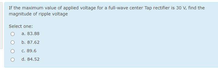 If the maximum value of applied voltage for a full-wave center Tap rectifier is 30 V, find the
magnitude of ripple voltage
Select one:
a. 83.88
b. 87.62
c. 89.6
d. 84.52
