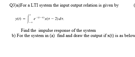 Q3)a)For a LTI system the input output relation is given by
y(r
e "-1)x(7 – 2)dr.
Find the impulse response of the system
b) For the system in (a) find and draw the output if x(t) is as below
