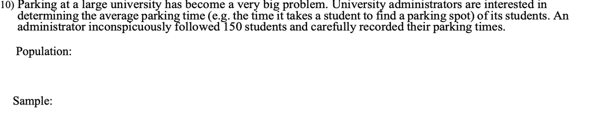 10) Parking at a large university has become a very big problem. University administrators are interested in
determining the average parking time (e.g. the time it takes a student to find a parking spot) of its students. An
administrator inconspicuously followed 150 students and carefully recorded their parking times.
Population:
Sample:
