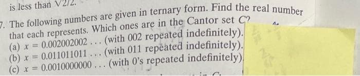 is less than
7. The following numbers are given in ternary form. Find the real number
that each represents. Which ones are in the Cantor set C?
(a) x = 0.002002002... (with 002 repeated indefinitely).
(with 011 repeated indefinitely).
(b)x= 0.011011011
(c) x = 0.0010000000... (with O's repeated indefinitely)
...