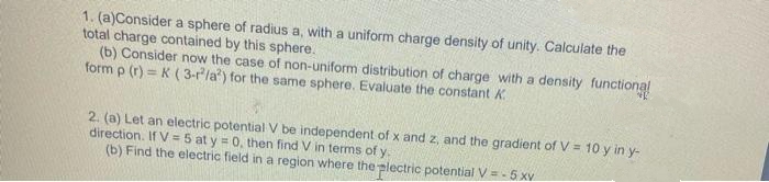 1. (a)Consider a sphere of radius a, with a uniform charge density of unity. Calculate the
total charge contained by this sphere.
(b) Consider now the case of non-uniform distribution of charge with a density functional
form p (r)= K (3-r/a?) for the same sphere. Evaluate the constant K
2. (a) Let an electric potential V be independent of x and z, and the gradient of V = 10 y in y-
direction. If V = 5 at y = 0, then find V in terms of y.
(b) Find the electric field in a region where the plectric potential V = -5 xv