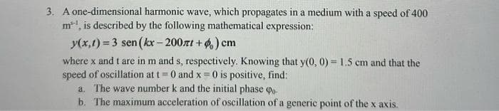 3. A one-dimensional harmonic wave, which propagates in a medium with a speed of 400
m², is described by the following mathematical expression:
y(x,1)=3 sen(kx-2007t+) cm
where x and t are in m and s, respectively. Knowing that y(0, 0) = 1.5 cm and that the
speed of oscillation at t= 0 and x = 0 is positive, find:
a. The wave number k and the initial phase po
b.
The maximum acceleration of oscillation of a generic point of the x axis.